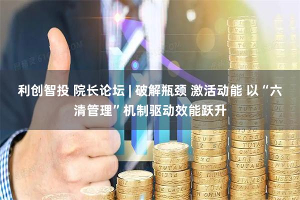 利創智投 院長論壇 | 破解瓶頸 激活動能 以“六清管理”機制驅動效能躍升