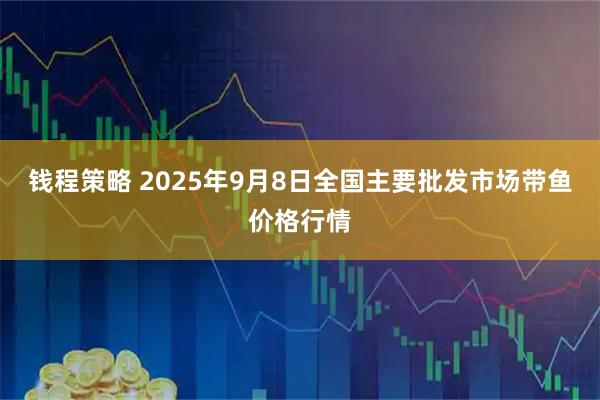 錢程策略 2025年9月8日全國主要批發市場帶魚價格行情