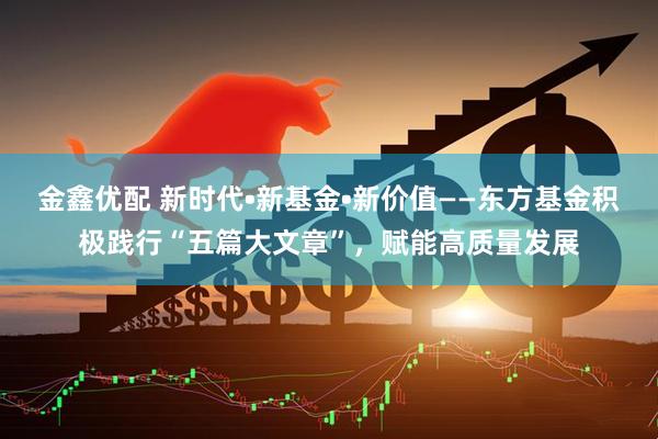 金鑫優配 新時代?新基金?新價值——東方基金積極踐行“五篇大文章”，賦能高質量發展