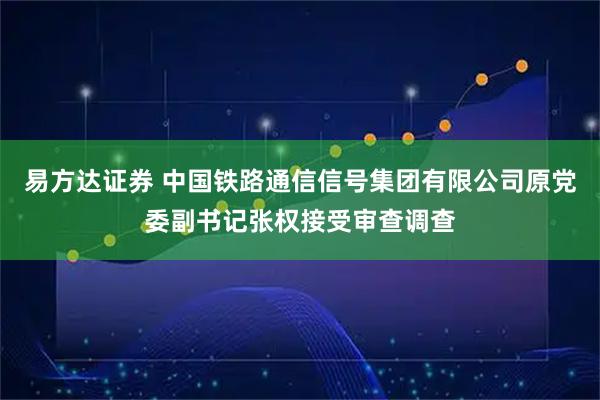 易方達證券 中國鐵路通信信號集團有限公司原黨委副書記張權接受審查調查